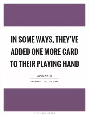 In some ways, they’ve added one more card to their playing hand Picture Quote #1
