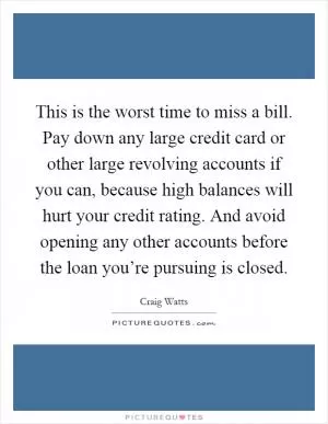This is the worst time to miss a bill. Pay down any large credit card or other large revolving accounts if you can, because high balances will hurt your credit rating. And avoid opening any other accounts before the loan you’re pursuing is closed Picture Quote #1