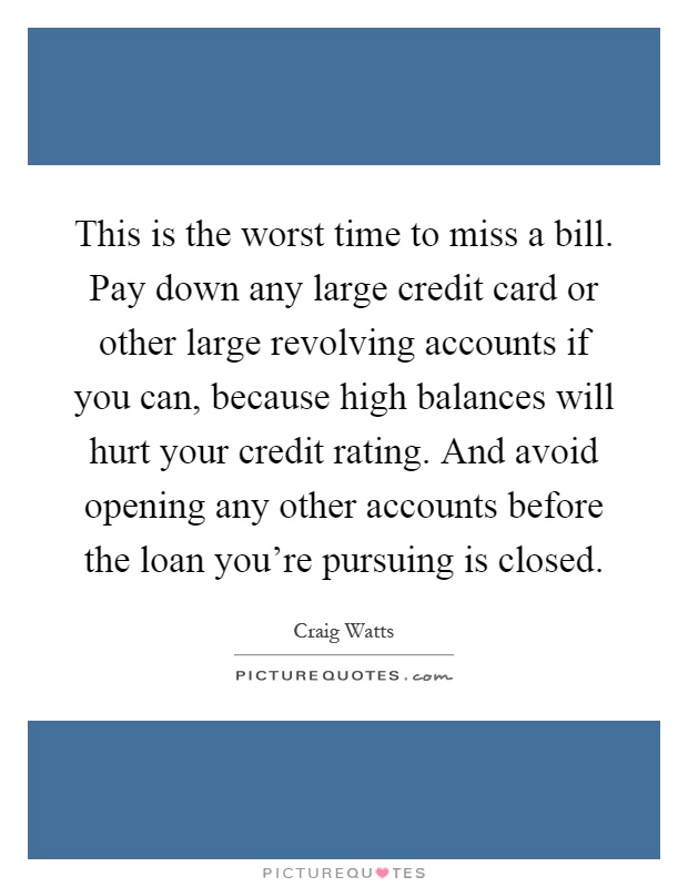 This is the worst time to miss a bill. Pay down any large credit card or other large revolving accounts if you can, because high balances will hurt your credit rating. And avoid opening any other accounts before the loan you're pursuing is closed Picture Quote #1