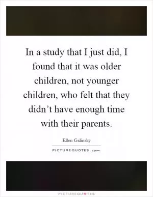 In a study that I just did, I found that it was older children, not younger children, who felt that they didn’t have enough time with their parents Picture Quote #1