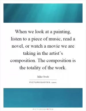 When we look at a painting, listen to a piece of music, read a novel, or watch a movie we are taking in the artist’s composition. The composition is the totality of the work Picture Quote #1
