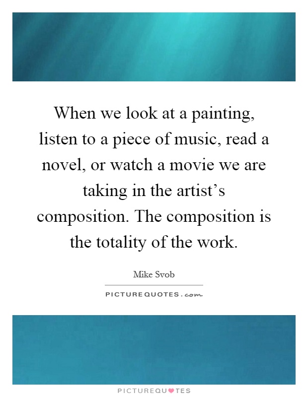 When we look at a painting, listen to a piece of music, read a novel, or watch a movie we are taking in the artist's composition. The composition is the totality of the work Picture Quote #1