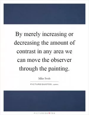 By merely increasing or decreasing the amount of contrast in any area we can move the observer through the painting Picture Quote #1