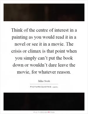 Think of the centre of interest in a painting as you would read it in a novel or see it in a movie. The crisis or climax is that point when you simply can’t put the book down or wouldn’t dare leave the movie, for whatever reason Picture Quote #1
