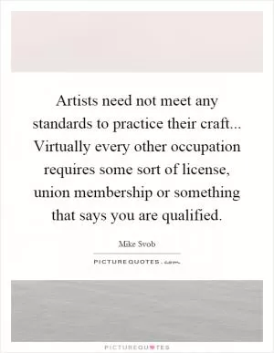 Artists need not meet any standards to practice their craft... Virtually every other occupation requires some sort of license, union membership or something that says you are qualified Picture Quote #1