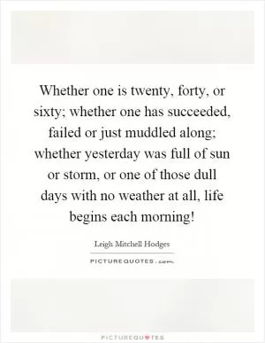 Whether one is twenty, forty, or sixty; whether one has succeeded, failed or just muddled along; whether yesterday was full of sun or storm, or one of those dull days with no weather at all, life begins each morning! Picture Quote #1