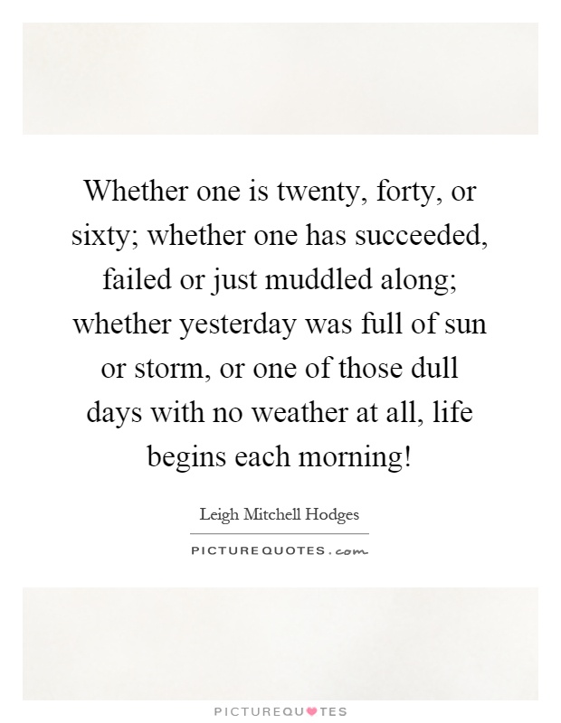 Whether one is twenty, forty, or sixty; whether one has succeeded, failed or just muddled along; whether yesterday was full of sun or storm, or one of those dull days with no weather at all, life begins each morning! Picture Quote #1