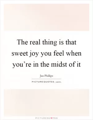 The real thing is that sweet joy you feel when you’re in the midst of it Picture Quote #1