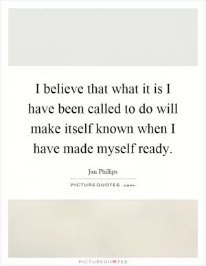 I believe that what it is I have been called to do will make itself known when I have made myself ready Picture Quote #1