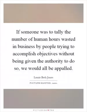 If someone was to tally the number of human hours wasted in business by people trying to accomplish objectives without being given the authority to do so, we would all be appalled Picture Quote #1