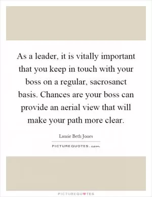 As a leader, it is vitally important that you keep in touch with your boss on a regular, sacrosanct basis. Chances are your boss can provide an aerial view that will make your path more clear Picture Quote #1
