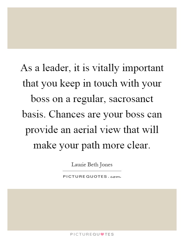 As a leader, it is vitally important that you keep in touch with your boss on a regular, sacrosanct basis. Chances are your boss can provide an aerial view that will make your path more clear Picture Quote #1