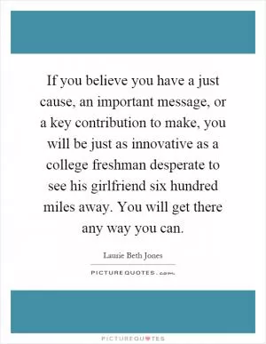 If you believe you have a just cause, an important message, or a key contribution to make, you will be just as innovative as a college freshman desperate to see his girlfriend six hundred miles away. You will get there any way you can Picture Quote #1