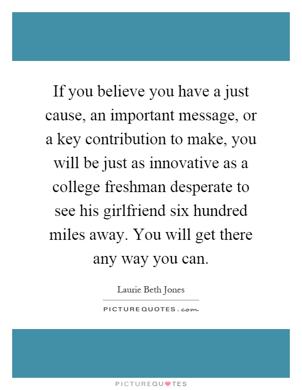 If you believe you have a just cause, an important message, or a key contribution to make, you will be just as innovative as a college freshman desperate to see his girlfriend six hundred miles away. You will get there any way you can Picture Quote #1