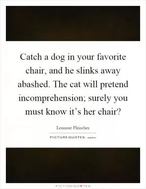Catch a dog in your favorite chair, and he slinks away abashed. The cat will pretend incomprehension; surely you must know it’s her chair? Picture Quote #1
