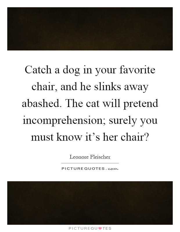 Catch a dog in your favorite chair, and he slinks away abashed. The cat will pretend incomprehension; surely you must know it's her chair? Picture Quote #1