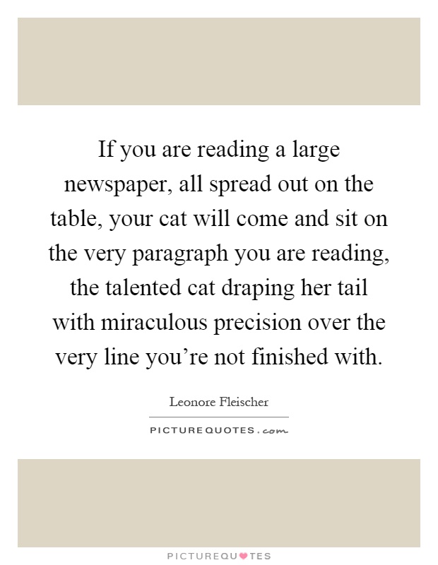 If you are reading a large newspaper, all spread out on the table, your cat will come and sit on the very paragraph you are reading, the talented cat draping her tail with miraculous precision over the very line you're not finished with Picture Quote #1