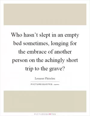 Who hasn’t slept in an empty bed sometimes, longing for the embrace of another person on the achingly short trip to the grave? Picture Quote #1