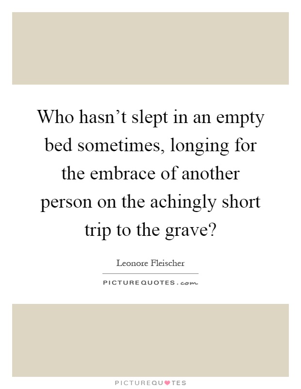 Who hasn't slept in an empty bed sometimes, longing for the embrace of another person on the achingly short trip to the grave? Picture Quote #1