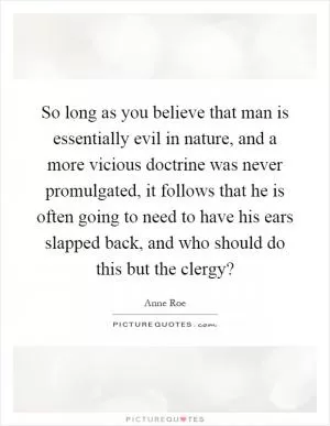 So long as you believe that man is essentially evil in nature, and a more vicious doctrine was never promulgated, it follows that he is often going to need to have his ears slapped back, and who should do this but the clergy? Picture Quote #1