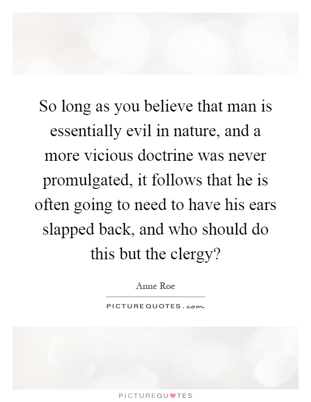 So long as you believe that man is essentially evil in nature, and a more vicious doctrine was never promulgated, it follows that he is often going to need to have his ears slapped back, and who should do this but the clergy? Picture Quote #1