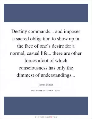 Destiny commands... and imposes a sacred obligation to show up in the face of one’s desire for a normal, casual life... there are other forces afoot of which consciousness has only the dimmest of understandings Picture Quote #1