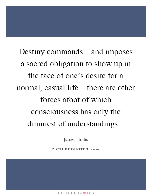 Destiny commands... and imposes a sacred obligation to show up in the face of one's desire for a normal, casual life... there are other forces afoot of which consciousness has only the dimmest of understandings Picture Quote #1
