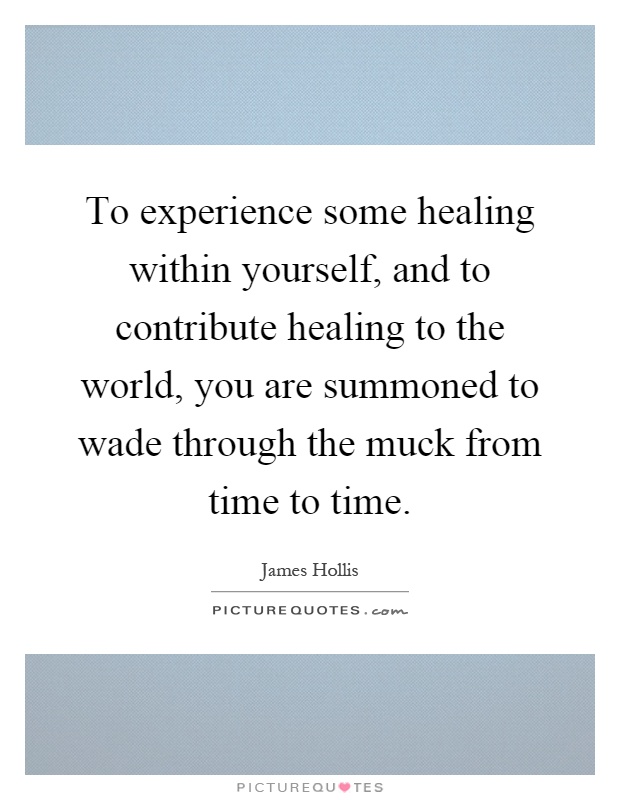 To experience some healing within yourself, and to contribute healing to the world, you are summoned to wade through the muck from time to time Picture Quote #1