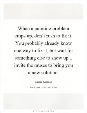When a painting problem crops up, don’t rush to fix it. You probably already know one way to fix it, but wait for something else to show up... invite the muses to bring you a new solution Picture Quote #1