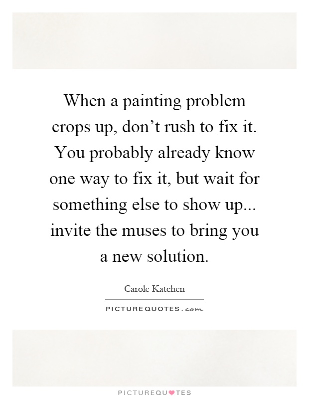 When a painting problem crops up, don't rush to fix it. You probably already know one way to fix it, but wait for something else to show up... invite the muses to bring you a new solution Picture Quote #1