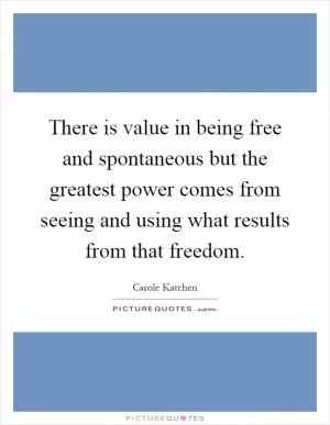 There is value in being free and spontaneous but the greatest power comes from seeing and using what results from that freedom Picture Quote #1