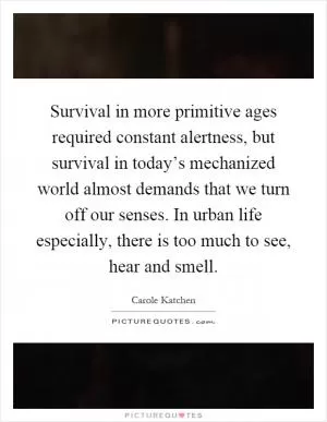 Survival in more primitive ages required constant alertness, but survival in today’s mechanized world almost demands that we turn off our senses. In urban life especially, there is too much to see, hear and smell Picture Quote #1