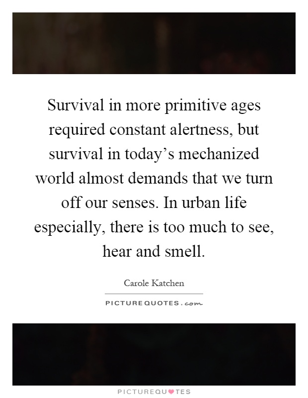 Survival in more primitive ages required constant alertness, but survival in today's mechanized world almost demands that we turn off our senses. In urban life especially, there is too much to see, hear and smell Picture Quote #1
