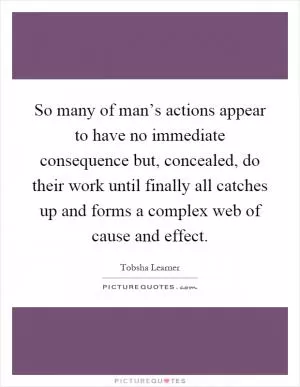 So many of man’s actions appear to have no immediate consequence but, concealed, do their work until finally all catches up and forms a complex web of cause and effect Picture Quote #1