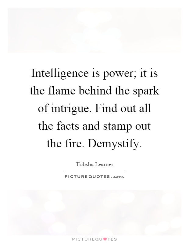 Intelligence is power; it is the flame behind the spark of intrigue. Find out all the facts and stamp out the fire. Demystify Picture Quote #1