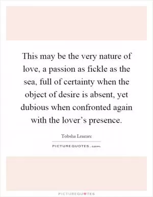 This may be the very nature of love, a passion as fickle as the sea, full of certainty when the object of desire is absent, yet dubious when confronted again with the lover’s presence Picture Quote #1