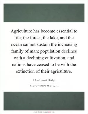 Agriculture has become essential to life; the forest, the lake, and the ocean cannot sustain the increasing family of man; population declines with a declining cultivation, and nations have ceased to be with the extinction of their agriculture Picture Quote #1