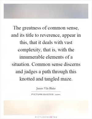 The greatness of common sense, and its title to reverence, appear in this, that it deals with vast complexity, that is, with the innumerable elements of a situation. Common sense discerns and judges a path through this knotted and tangled maze Picture Quote #1