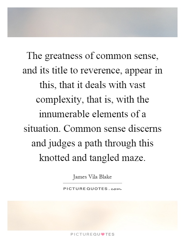 The greatness of common sense, and its title to reverence, appear in this, that it deals with vast complexity, that is, with the innumerable elements of a situation. Common sense discerns and judges a path through this knotted and tangled maze Picture Quote #1