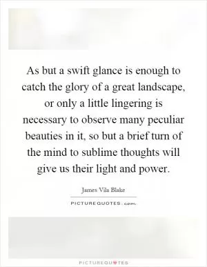 As but a swift glance is enough to catch the glory of a great landscape, or only a little lingering is necessary to observe many peculiar beauties in it, so but a brief turn of the mind to sublime thoughts will give us their light and power Picture Quote #1