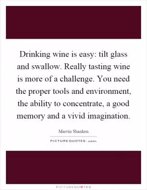 Drinking wine is easy: tilt glass and swallow. Really tasting wine is more of a challenge. You need the proper tools and environment, the ability to concentrate, a good memory and a vivid imagination Picture Quote #1