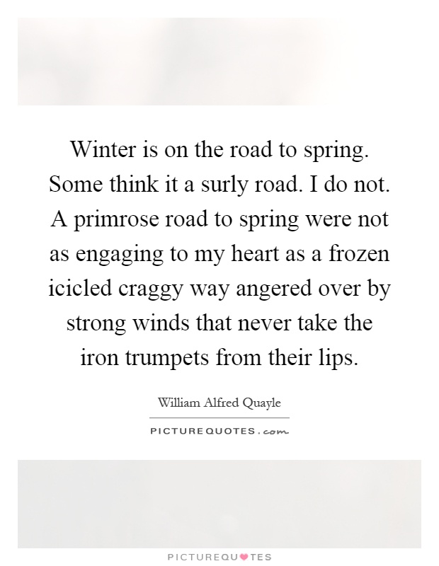 Winter is on the road to spring. Some think it a surly road. I do not. A primrose road to spring were not as engaging to my heart as a frozen icicled craggy way angered over by strong winds that never take the iron trumpets from their lips Picture Quote #1