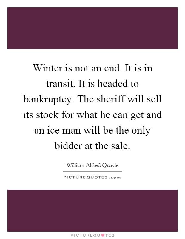 Winter is not an end. It is in transit. It is headed to bankruptcy. The sheriff will sell its stock for what he can get and an ice man will be the only bidder at the sale Picture Quote #1