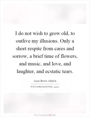 I do not wish to grow old, to outlive my illusions. Only a short respite from cares and sorrow, a brief time of flowers, and music, and love, and laughter, and ecstatic tears Picture Quote #1