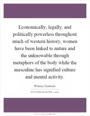 Economically, legally, and politically powerless throughout much of western history, women have been linked to nature and the unknowable through metaphors of the body while the masculine has signified culture and mental activity Picture Quote #1