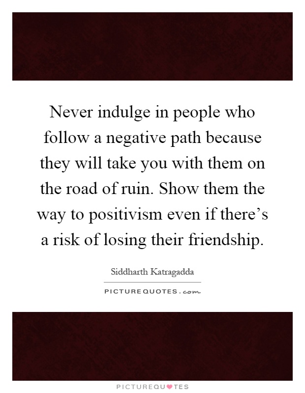 Never indulge in people who follow a negative path because they will take you with them on the road of ruin. Show them the way to positivism even if there's a risk of losing their friendship Picture Quote #1