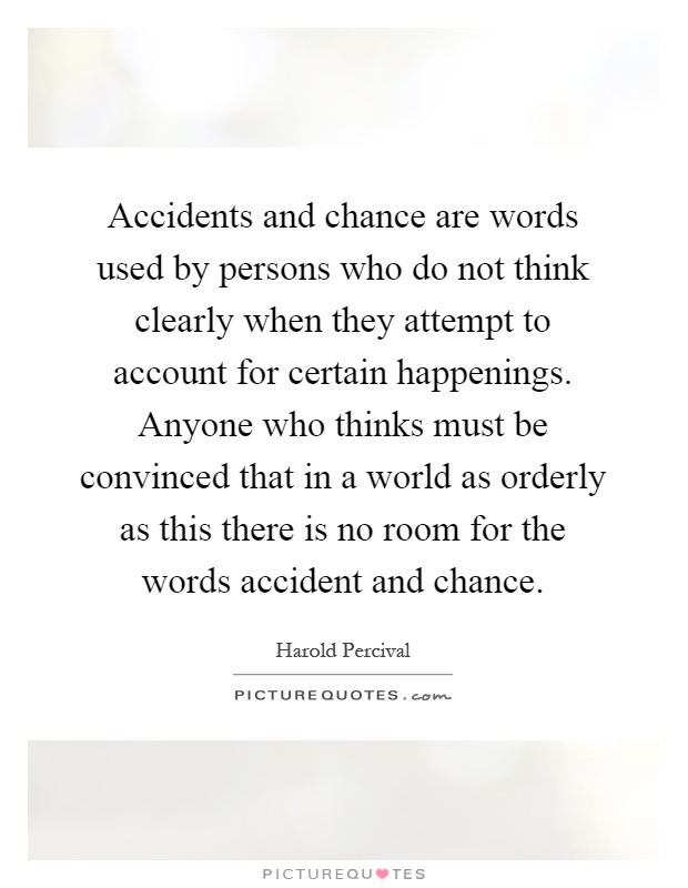 Accidents and chance are words used by persons who do not think clearly when they attempt to account for certain happenings. Anyone who thinks must be convinced that in a world as orderly as this there is no room for the words accident and chance Picture Quote #1