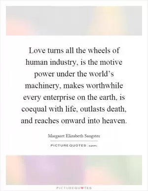 Love turns all the wheels of human industry, is the motive power under the world’s machinery, makes worthwhile every enterprise on the earth, is coequal with life, outlasts death, and reaches onward into heaven Picture Quote #1