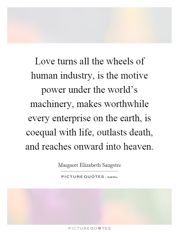 Love turns all the wheels of human industry, is the motive power under the world's machinery, makes worthwhile every enterprise on the earth, is coequal with life, outlasts death, and reaches onward into heaven Picture Quote #1