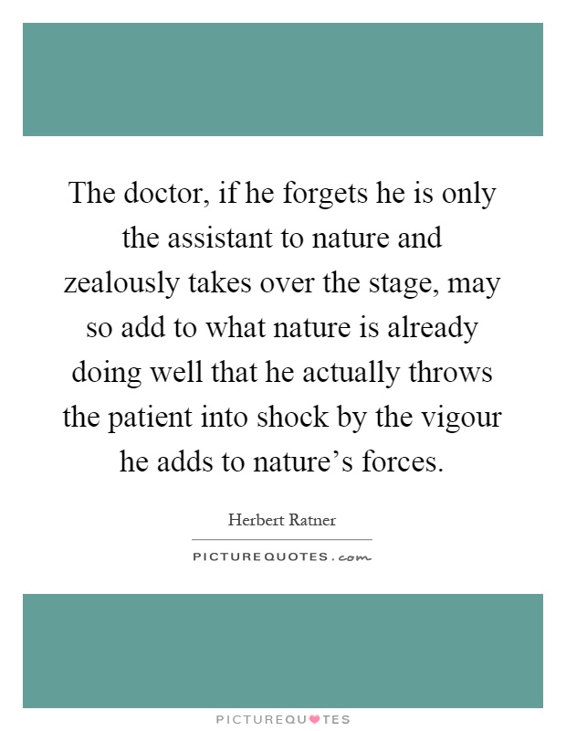 The doctor, if he forgets he is only the assistant to nature and zealously takes over the stage, may so add to what nature is already doing well that he actually throws the patient into shock by the vigour he adds to nature's forces Picture Quote #1